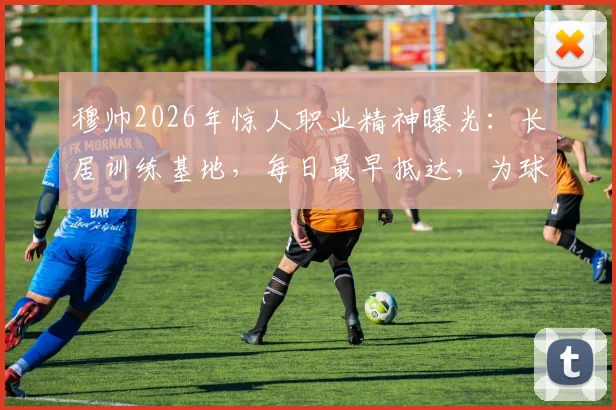 穆帅2026年惊人职业精神曝光：长居训练基地，每日最早抵达，为球队注入何种能量？