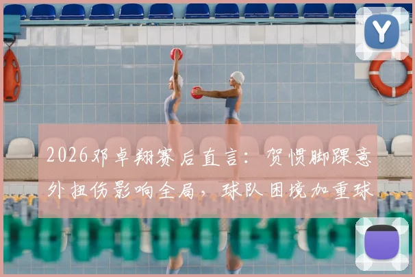 2026邓卓翔赛后直言：贺惯脚踝意外扭伤影响全局，球队困境加重球员心理负担