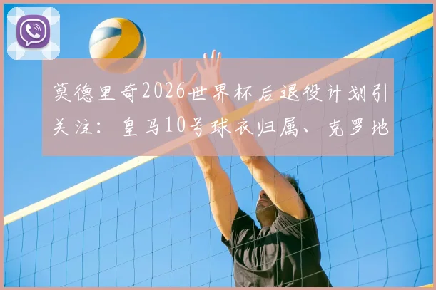 莫德里奇2026世界杯后退役计划引关注:皇马10号球衣归属、克罗地亚队长接班人与退役仪式猜想全解析