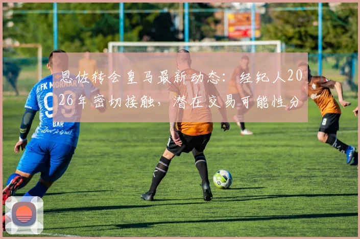 恩佐转会皇马最新动态：经纪人2026年密切接触，潜在交易可能性分析与未来去向探讨