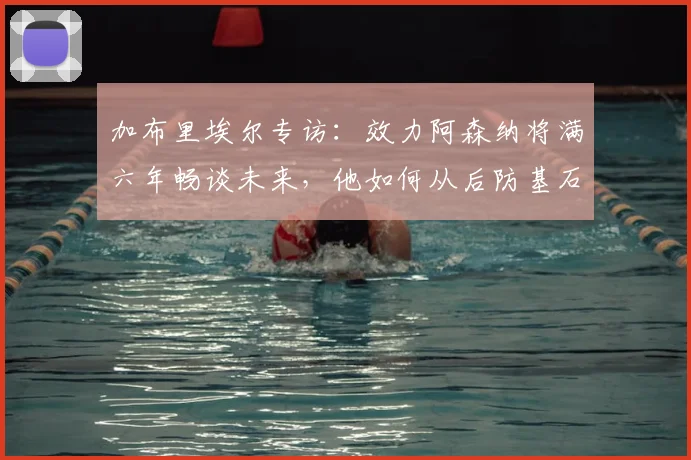 加布里埃尔专访：效力阿森纳将满六年畅谈未来，他如何从后防基石走向传奇？