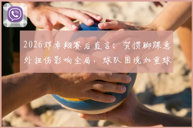 2026邓卓翔赛后直言：贺惯脚踝意外扭伤影响全局，球队困境加重球员心理负担