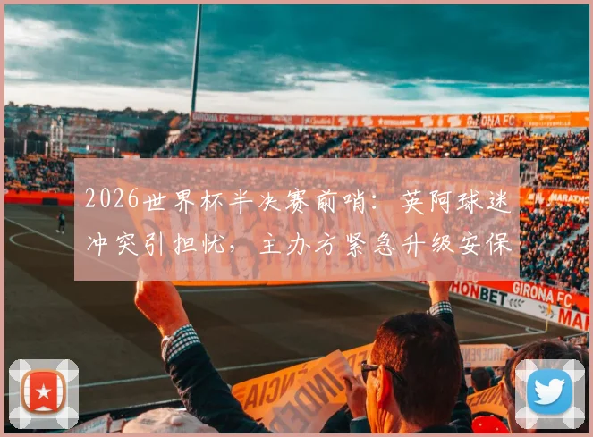 2026世界杯半决赛前哨：英阿球迷冲突引担忧，主办方紧急升级安保方案全解析