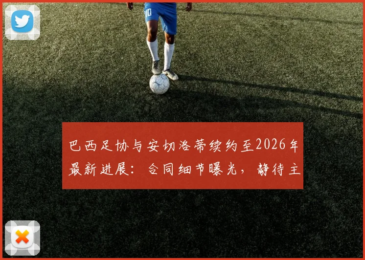 巴西足协与安切洛蒂续约至2026年最新进展：合同细节曝光，静待主帅签字确认