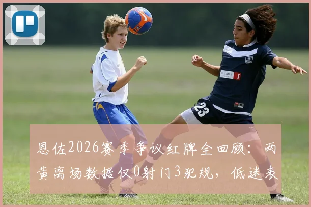 恩佐2026赛季争议红牌全回顾：两黄离场数据仅0射门3犯规，低迷表现拖累球队了吗？